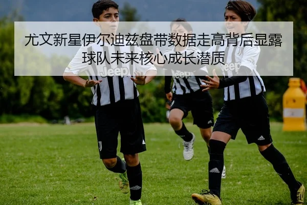 尤文新星伊尔迪兹盘带数据走高背后显露球队未来核心成长潜质