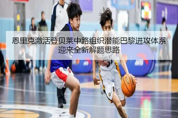 恩里克激活登贝莱中路组织潜能巴黎进攻体系迎来全新解题思路
