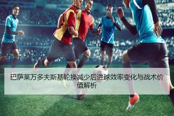 巴萨莱万多夫斯基轮换减少后进球效率变化与战术价值解析