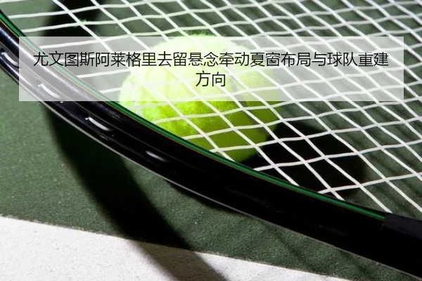 尤文图斯阿莱格里去留悬念牵动夏窗布局与球队重建方向