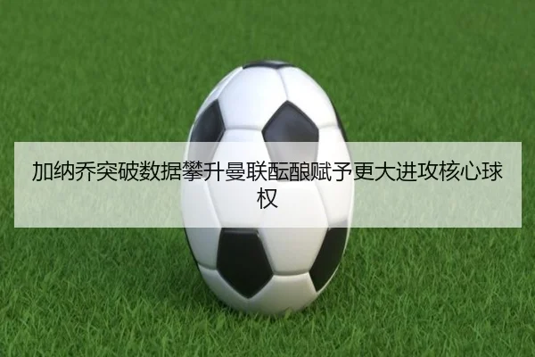 加纳乔突破数据攀升曼联酝酿赋予更大进攻核心球权
